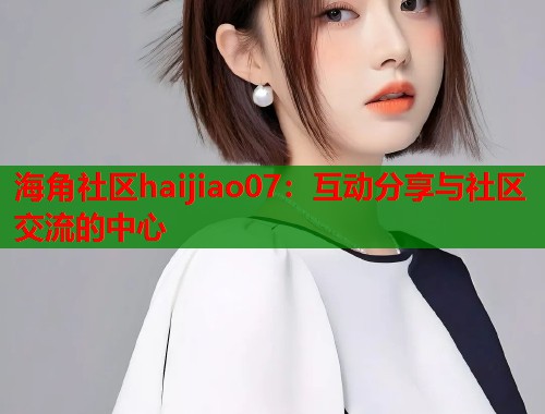 海角社区haijiao07：互动分享与社区交流的中心  第2张