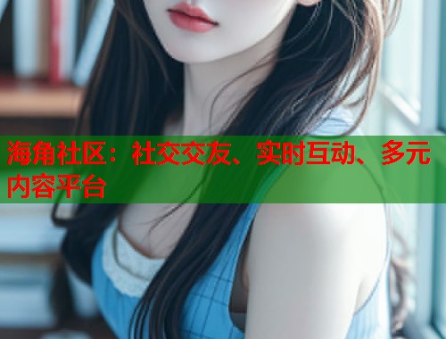 海角社区：社交交友、实时互动、多元内容平台
