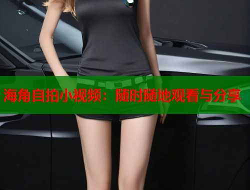 海角自拍小视频：随时随地观看与分享
