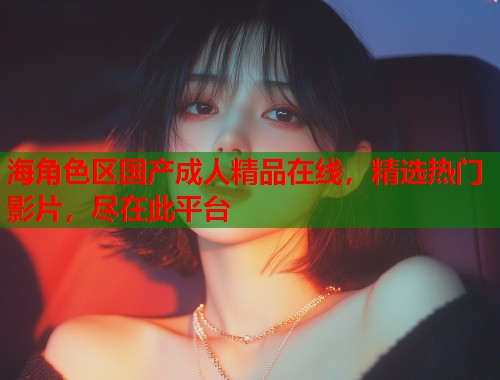 海角色区国产成人精品在线，精选热门影片，尽在此平台