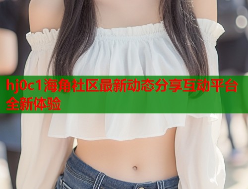 hj0c1海角社区最新动态分享互动平台全新体验