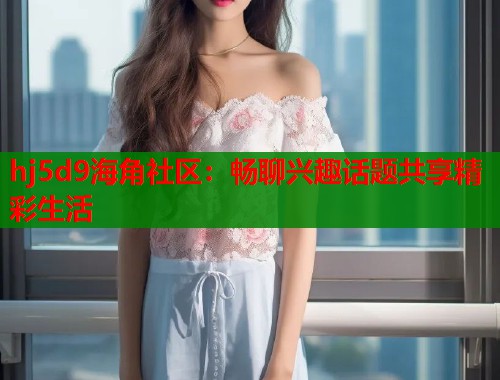 hj5d9海角社区：畅聊兴趣话题共享精彩生活