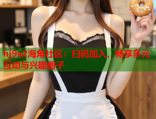 hj9a2海角社区：扫码加入，畅享多元互动与兴趣圈子