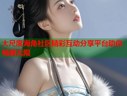 大尺度海角社区精彩互动分享平台助你畅聊无限