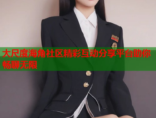 大尺度海角社区精彩互动分享平台助你畅聊无限  第2张
