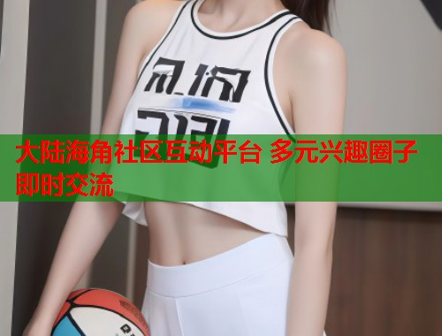 大陆海角社区互动平台 多元兴趣圈子即时交流