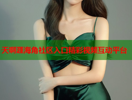 天啊涯海角社区入口精彩视频互动平台