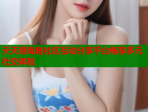 天天涯海角社区互动分享平台畅享多元社交体验  第1张