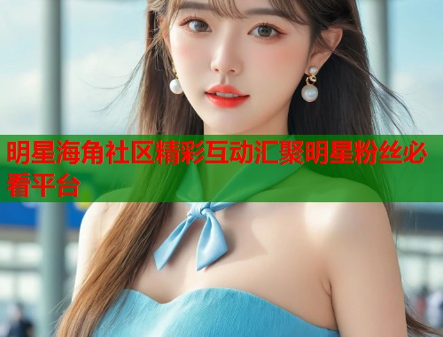 明星海角社区精彩互动汇聚明星粉丝必看平台
