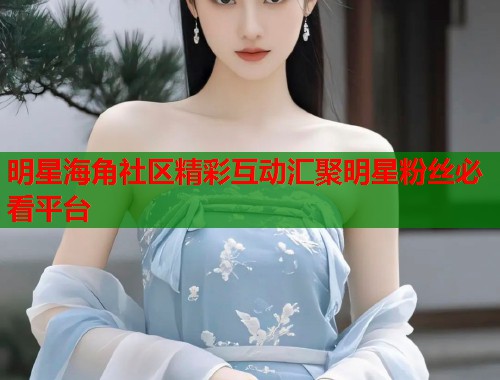 明星海角社区精彩互动汇聚明星粉丝必看平台  第2张
