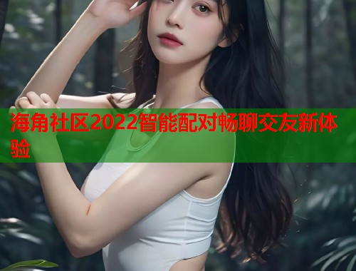 海角社区2022智能配对畅聊交友新体验