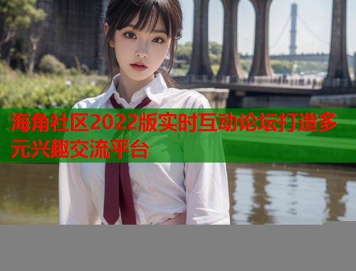 海角社区2022版实时互动论坛打造多元兴趣交流平台