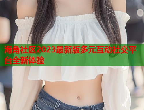 海角社区2023最新版多元互动社交平台全新体验