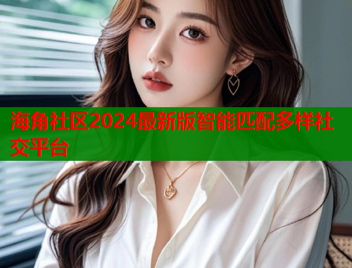 海角社区2024最新版智能匹配多样社交平台  第2张