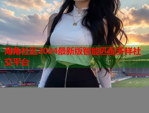 海角社区2024最新版智能匹配多样社交平台
