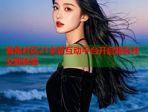 海角社区21全新互动平台开启精彩社交新体验