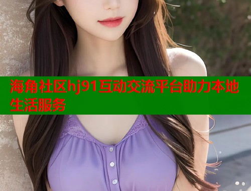 海角社区hj91互动交流平台助力本地生活服务  第1张