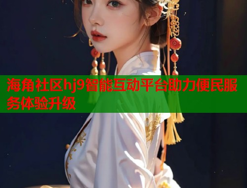 海角社区hj9智能互动平台助力便民服务体验升级  第2张