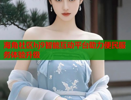海角社区hj9智能互动平台助力便民服务体验升级