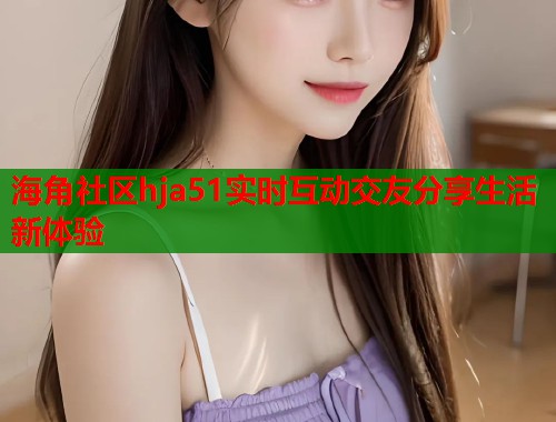 海角社区hja51实时互动交友分享生活新体验