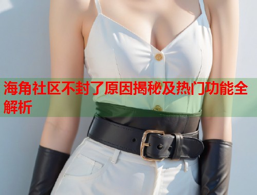 海角社区不封了原因揭秘及热门功能全解析
