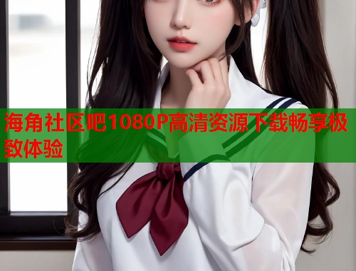 海角社区吧1080P高清资源下载畅享极致体验