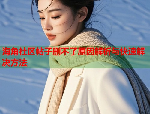 海角社区帖子删不了原因解析与快速解决方法