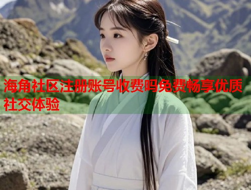 海角社区注册账号收费吗免费畅享优质社交体验