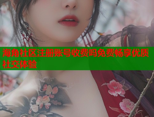 海角社区注册账号收费吗免费畅享优质社交体验  第2张