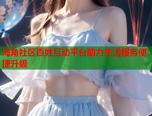 海角社区百姓互动平台助力生活服务便捷升级  第2张