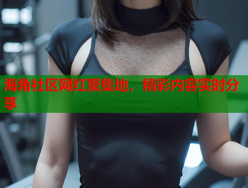 海角社区网红聚集地，精彩内容实时分享