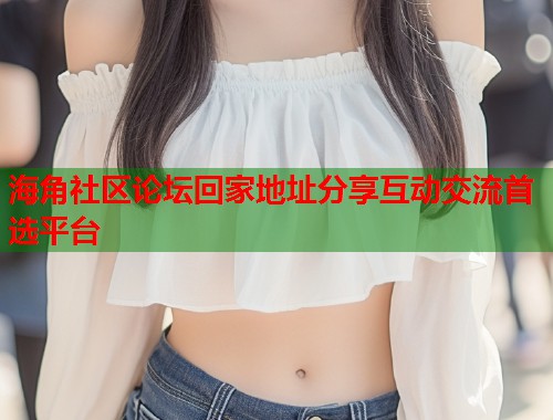 海角社区论坛回家地址分享互动交流首选平台