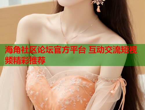 海角社区论坛官方平台 互动交流短视频精彩推荐