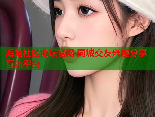 海角社区论坛官网 同城交友兴趣分享互动平台