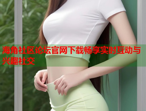 海角社区论坛官网下载畅享实时互动与兴趣社交