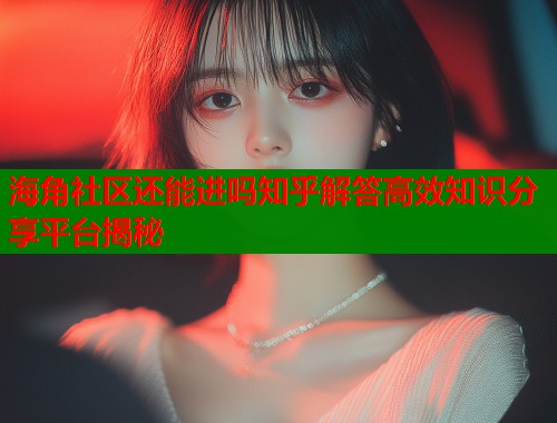海角社区还能进吗知乎解答高效知识分享平台揭秘