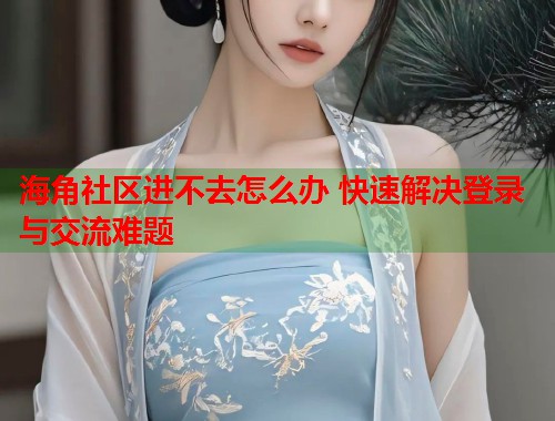 海角社区进不去怎么办 快速解决登录与交流难题