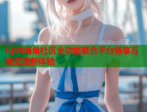 hj90海角社区全功能聚合平台畅享互动交流新体验
