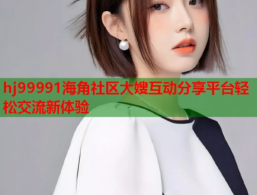 hj99991海角社区大嫂互动分享平台轻松交流新体验