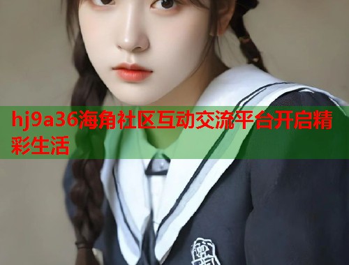 hj9a36海角社区互动交流平台开启精彩生活