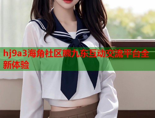 hj9a3海角社区熊九东互动交流平台全新体验