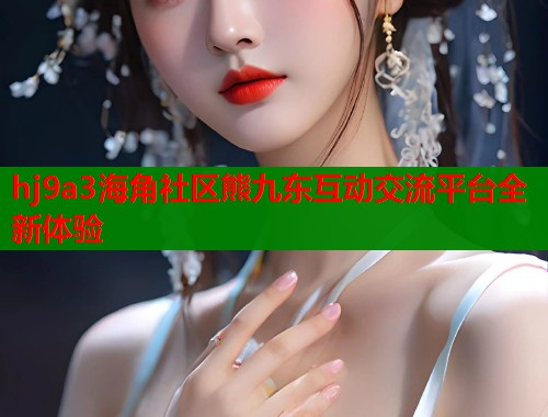 hj9a3海角社区熊九东互动交流平台全新体验  第2张