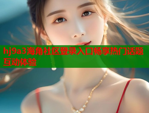 hj9a3海角社区登录入口畅享热门话题互动体验