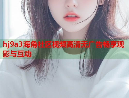 hj9a3海角社区视频高清无广告畅享观影与互动