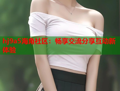 hj9a5海角社区：畅享交流分享互动新体验