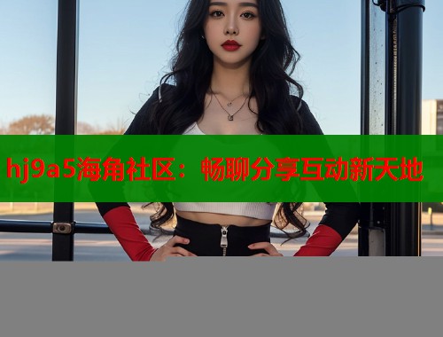 hj9a5海角社区：畅聊分享互动新天地