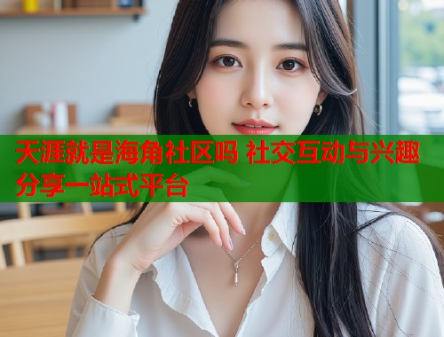 天涯就是海角社区吗 社交互动与兴趣分享一站式平台