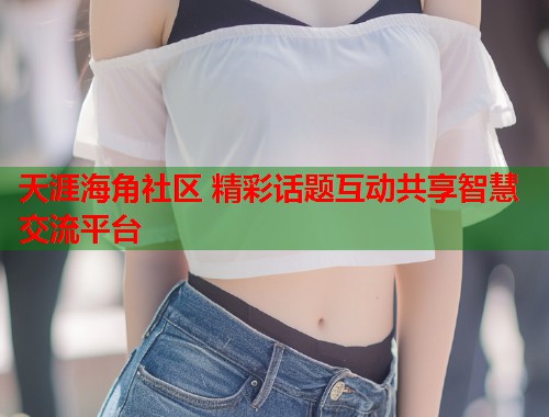 天涯海角社区 精彩话题互动共享智慧交流平台