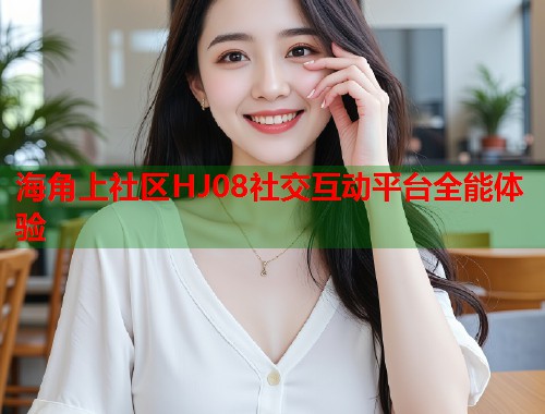 海角上社区HJ08社交互动平台全能体验