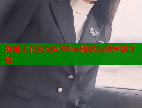 海角上社区hjb43ios精彩互动分享平台